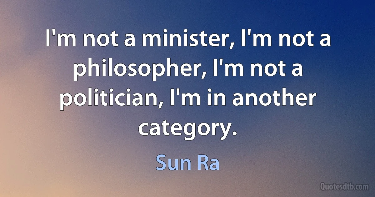 I'm not a minister, I'm not a philosopher, I'm not a politician, I'm in another category. (Sun Ra)