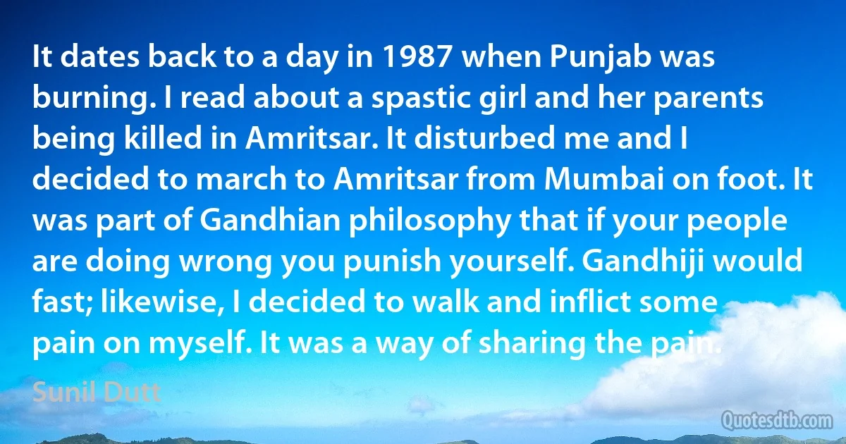 It dates back to a day in 1987 when Punjab was burning. I read about a spastic girl and her parents being killed in Amritsar. It disturbed me and I decided to march to Amritsar from Mumbai on foot. It was part of Gandhian philosophy that if your people are doing wrong you punish yourself. Gandhiji would fast; likewise, I decided to walk and inflict some pain on myself. It was a way of sharing the pain. (Sunil Dutt)