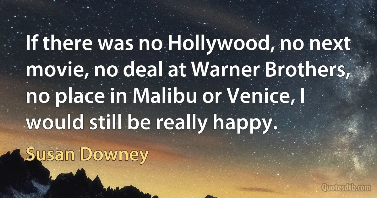 If there was no Hollywood, no next movie, no deal at Warner Brothers, no place in Malibu or Venice, I would still be really happy. (Susan Downey)