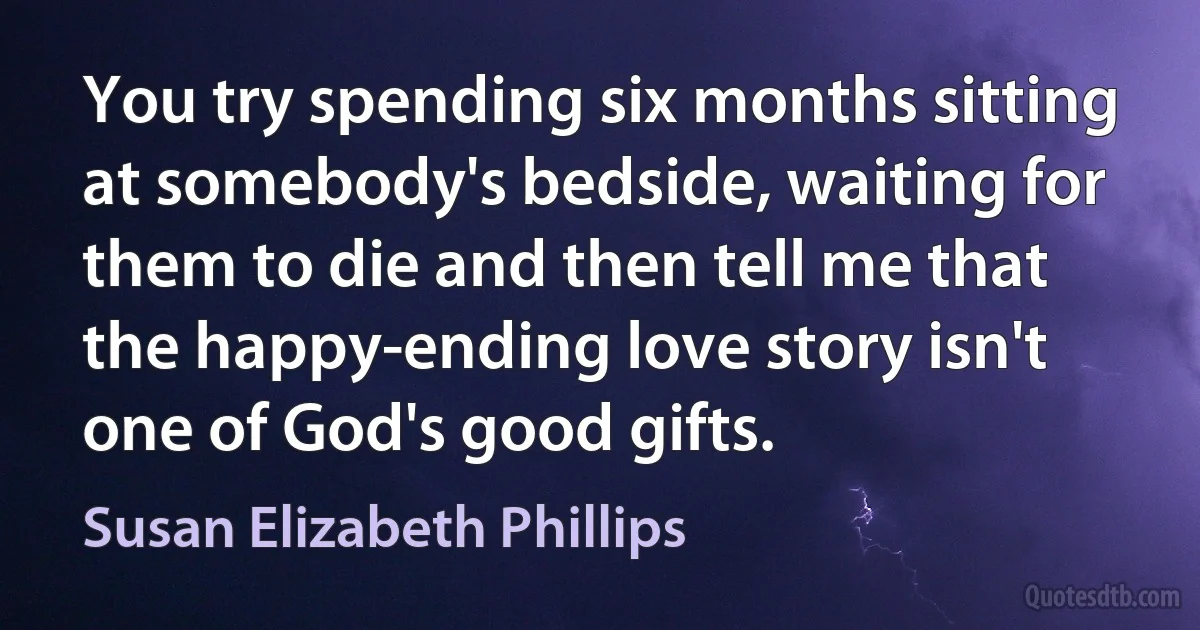 You try spending six months sitting at somebody's bedside, waiting for them to die and then tell me that the happy-ending love story isn't one of God's good gifts. (Susan Elizabeth Phillips)