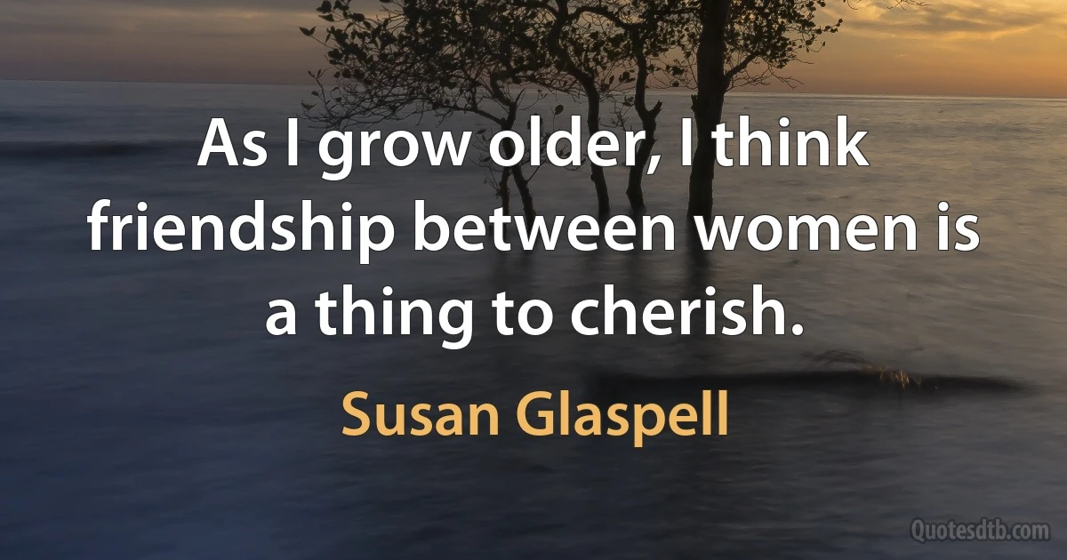 As I grow older, I think friendship between women is a thing to cherish. (Susan Glaspell)