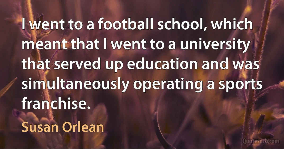 I went to a football school, which meant that I went to a university that served up education and was simultaneously operating a sports franchise. (Susan Orlean)