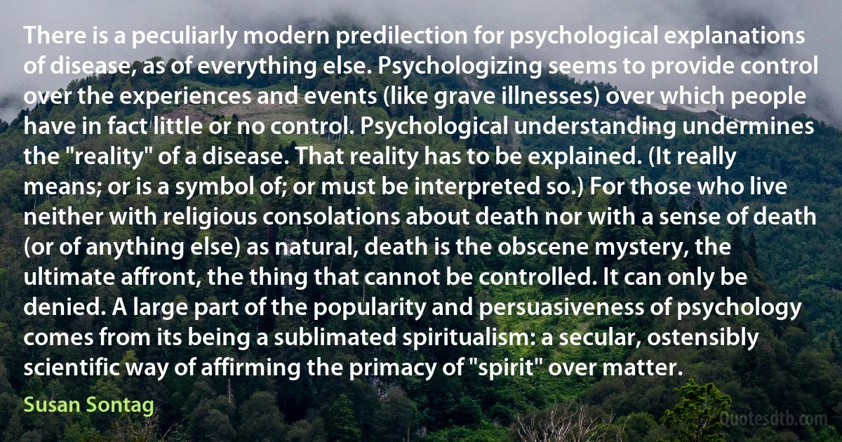 There is a peculiarly modern predilection for psychological explanations of disease, as of everything else. Psychologizing seems to provide control over the experiences and events (like grave illnesses) over which people have in fact little or no control. Psychological understanding undermines the "reality" of a disease. That reality has to be explained. (It really means; or is a symbol of; or must be interpreted so.) For those who live neither with religious consolations about death nor with a sense of death (or of anything else) as natural, death is the obscene mystery, the ultimate affront, the thing that cannot be controlled. It can only be denied. A large part of the popularity and persuasiveness of psychology comes from its being a sublimated spiritualism: a secular, ostensibly scientific way of affirming the primacy of "spirit" over matter. (Susan Sontag)