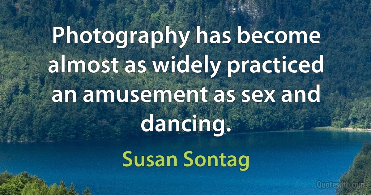 Photography has become almost as widely practiced an amusement as sex and dancing. (Susan Sontag)