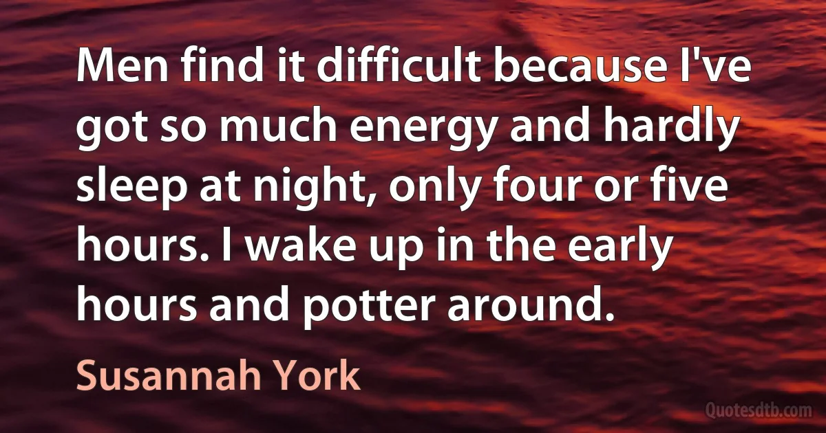 Men find it difficult because I've got so much energy and hardly sleep at night, only four or five hours. I wake up in the early hours and potter around. (Susannah York)