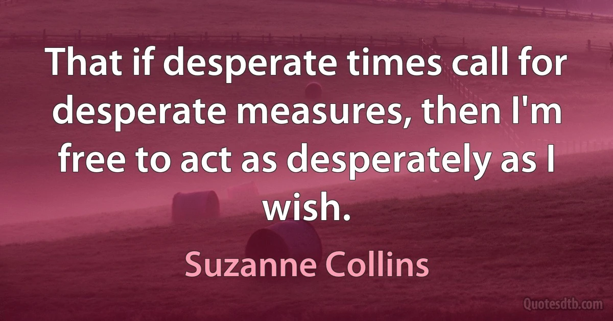 That if desperate times call for desperate measures, then I'm free to act as desperately as I wish. (Suzanne Collins)