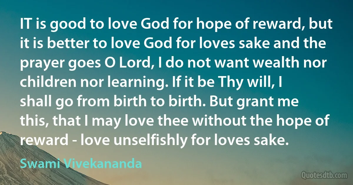 IT is good to love God for hope of reward, but it is better to love God for loves sake and the prayer goes O Lord, I do not want wealth nor children nor learning. If it be Thy will, I shall go from birth to birth. But grant me this, that I may love thee without the hope of reward - love unselfishly for loves sake. (Swami Vivekananda)