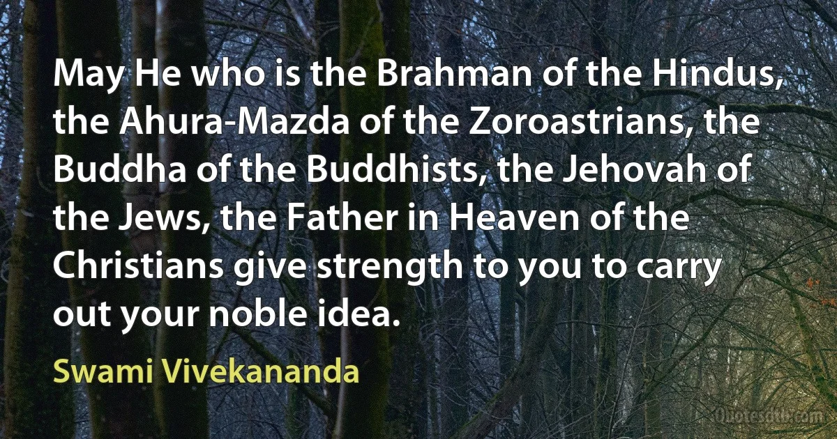 May He who is the Brahman of the Hindus, the Ahura-Mazda of the Zoroastrians, the Buddha of the Buddhists, the Jehovah of the Jews, the Father in Heaven of the Christians give strength to you to carry out your noble idea. (Swami Vivekananda)