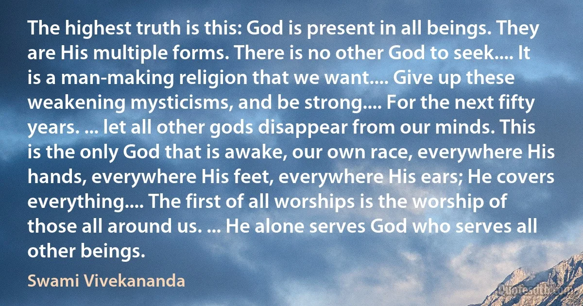 The highest truth is this: God is present in all beings. They are His multiple forms. There is no other God to seek.... It is a man-making religion that we want.... Give up these weakening mysticisms, and be strong.... For the next fifty years. ... let all other gods disappear from our minds. This is the only God that is awake, our own race, everywhere His hands, everywhere His feet, everywhere His ears; He covers everything.... The first of all worships is the worship of those all around us. ... He alone serves God who serves all other beings. (Swami Vivekananda)