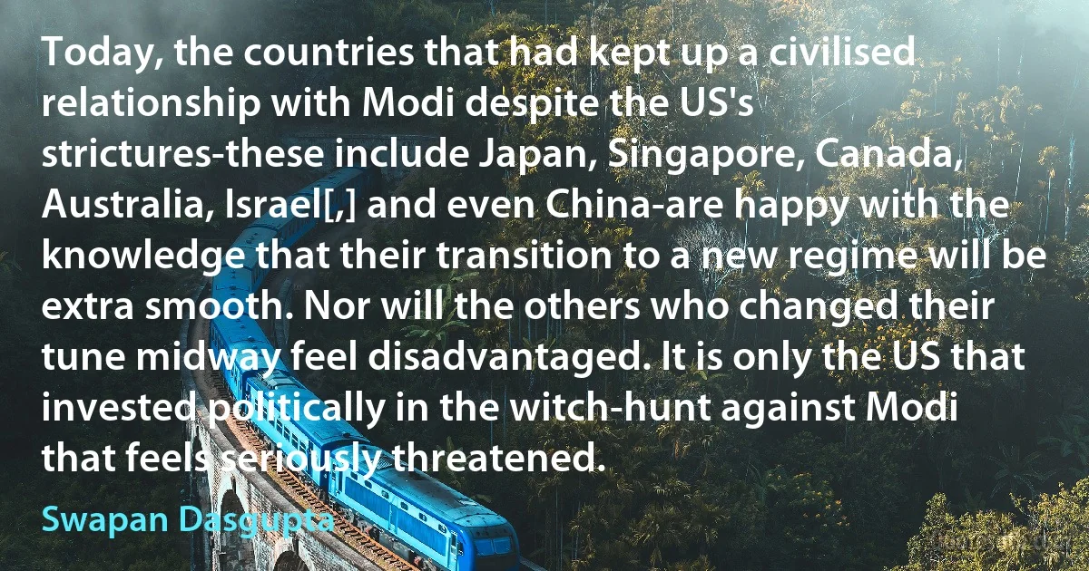 Today, the countries that had kept up a civilised relationship with Modi despite the US's strictures-these include Japan, Singapore, Canada, Australia, Israel[,] and even China-are happy with the knowledge that their transition to a new regime will be extra smooth. Nor will the others who changed their tune midway feel disadvantaged. It is only the US that invested politically in the witch-hunt against Modi that feels seriously threatened. (Swapan Dasgupta)