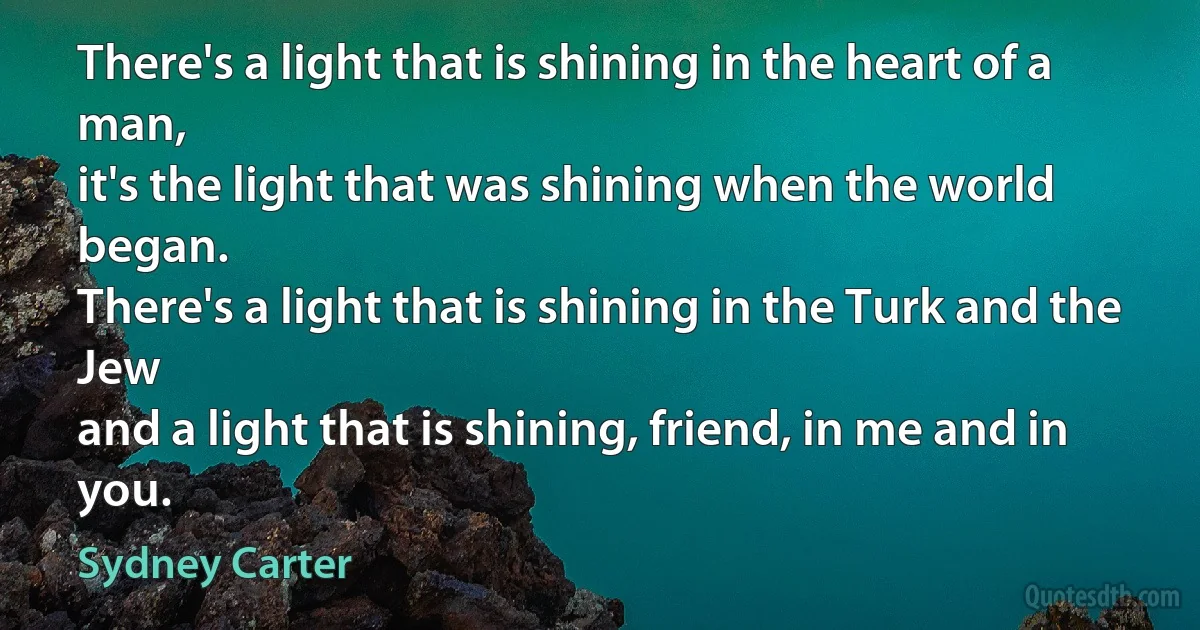 There's a light that is shining in the heart of a man,
it's the light that was shining when the world began.
There's a light that is shining in the Turk and the Jew
and a light that is shining, friend, in me and in you. (Sydney Carter)