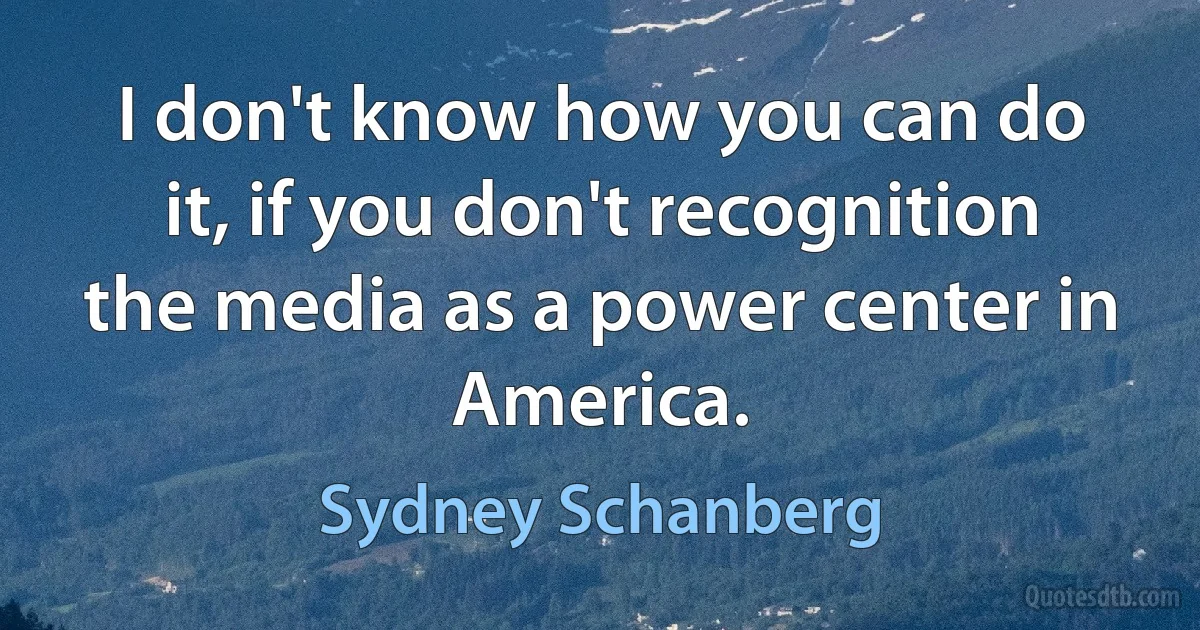 I don't know how you can do it, if you don't recognition the media as a power center in America. (Sydney Schanberg)