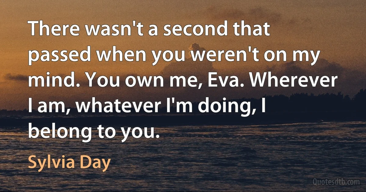 There wasn't a second that passed when you weren't on my mind. You own me, Eva. Wherever I am, whatever I'm doing, I belong to you. (Sylvia Day)