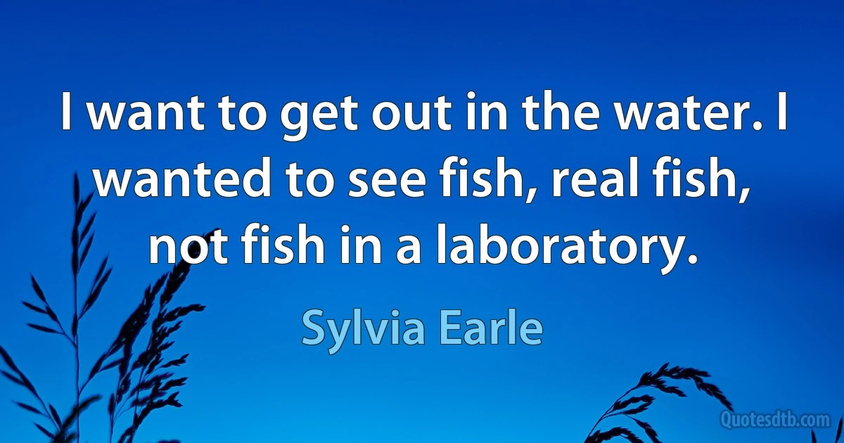 I want to get out in the water. I wanted to see fish, real fish, not fish in a laboratory. (Sylvia Earle)