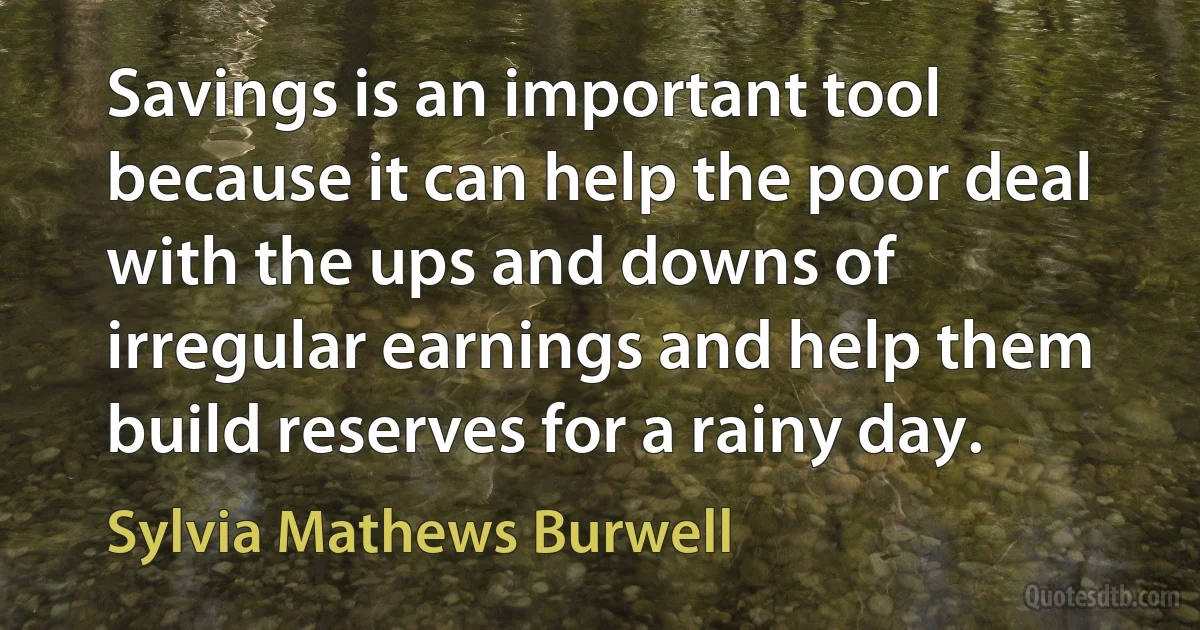 Savings is an important tool because it can help the poor deal with the ups and downs of irregular earnings and help them build reserves for a rainy day. (Sylvia Mathews Burwell)