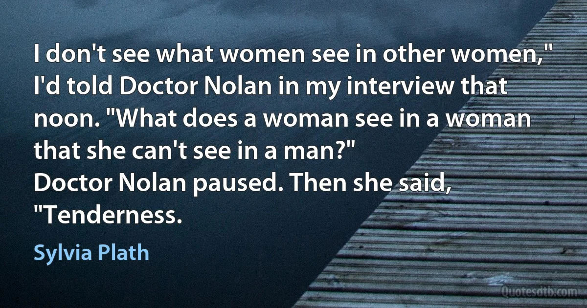 I don't see what women see in other women," I'd told Doctor Nolan in my interview that noon. "What does a woman see in a woman that she can't see in a man?"
Doctor Nolan paused. Then she said, "Tenderness. (Sylvia Plath)