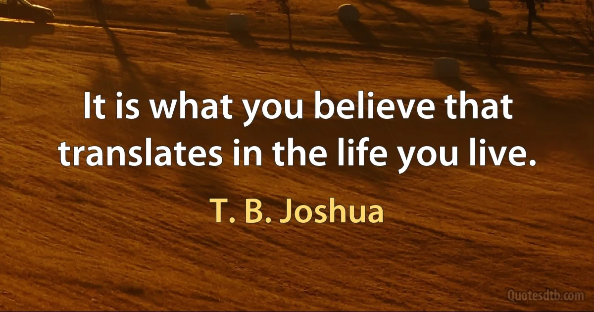 It is what you believe that translates in the life you live. (T. B. Joshua)