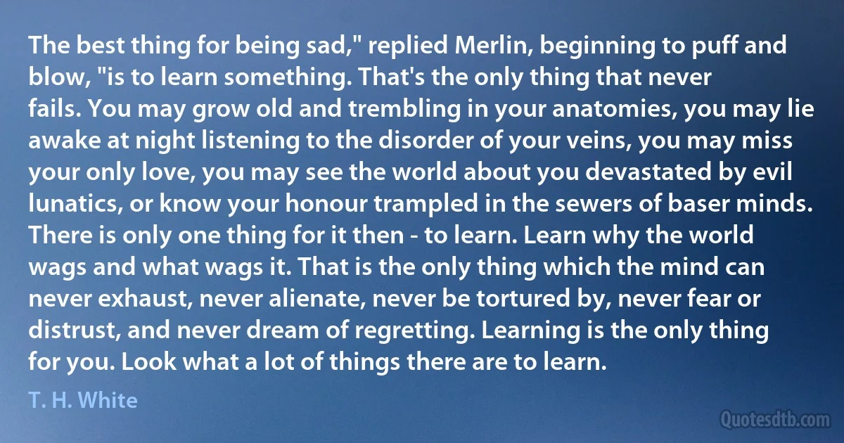 The best thing for being sad," replied Merlin, beginning to puff and blow, "is to learn something. That's the only thing that never fails. You may grow old and trembling in your anatomies, you may lie awake at night listening to the disorder of your veins, you may miss your only love, you may see the world about you devastated by evil lunatics, or know your honour trampled in the sewers of baser minds. There is only one thing for it then - to learn. Learn why the world wags and what wags it. That is the only thing which the mind can never exhaust, never alienate, never be tortured by, never fear or distrust, and never dream of regretting. Learning is the only thing for you. Look what a lot of things there are to learn. (T. H. White)