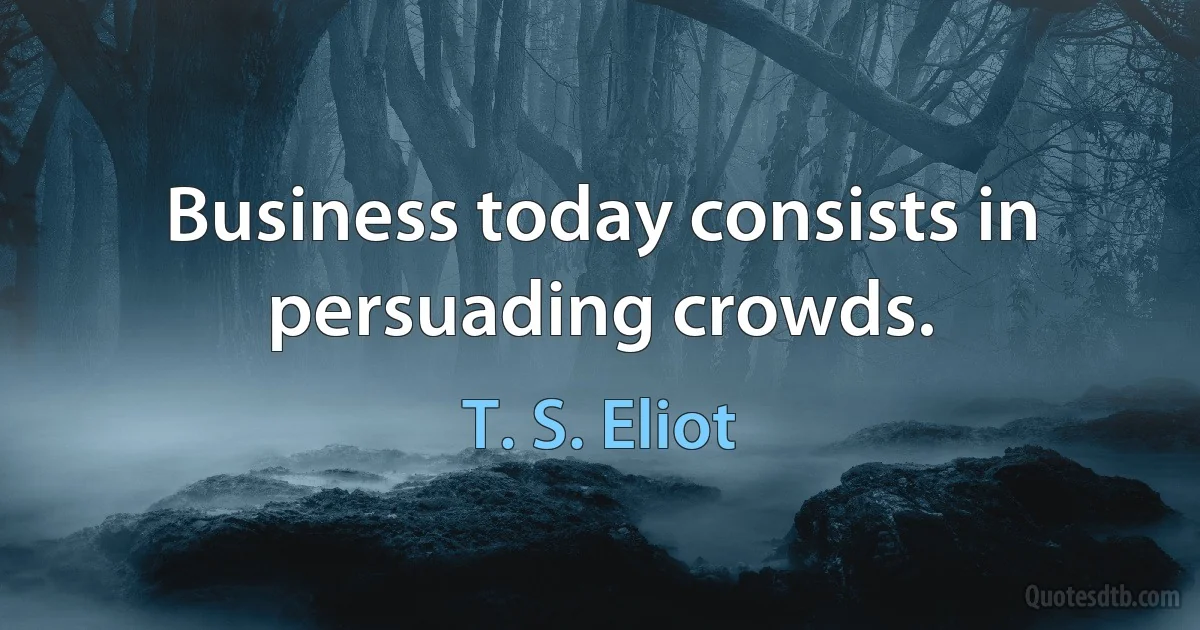 Business today consists in persuading crowds. (T. S. Eliot)