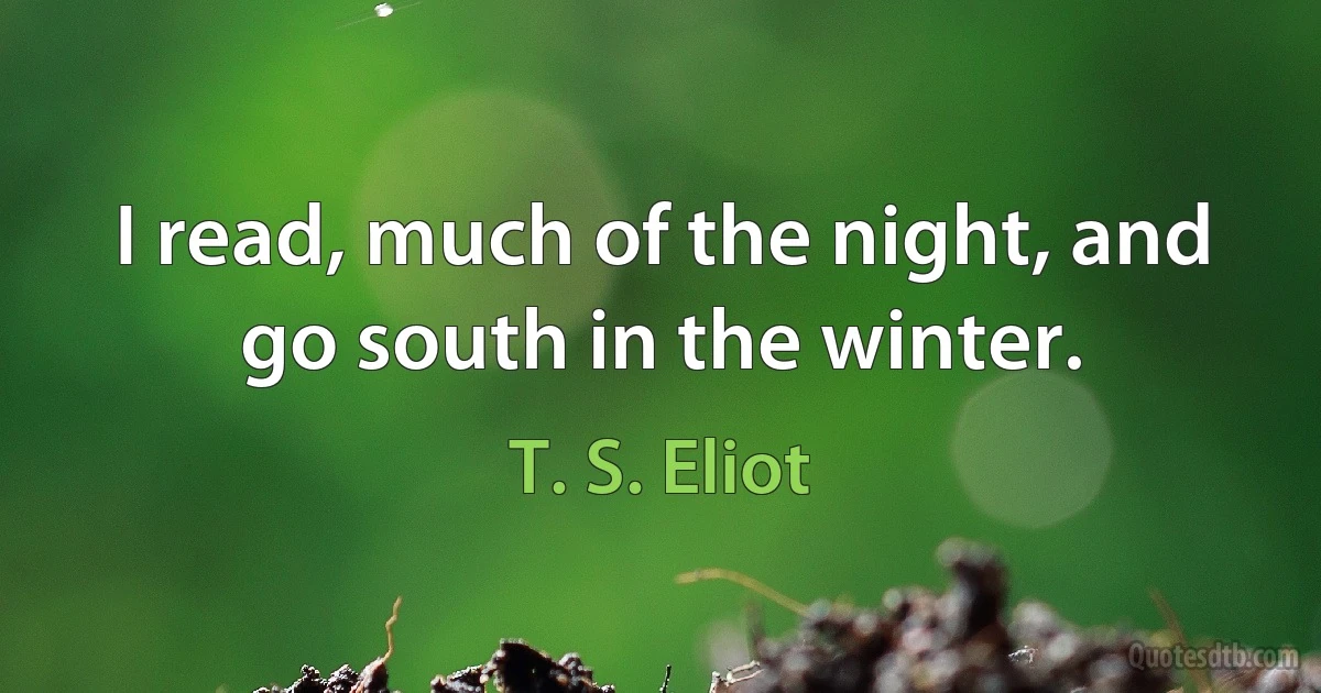 I read, much of the night, and go south in the winter. (T. S. Eliot)