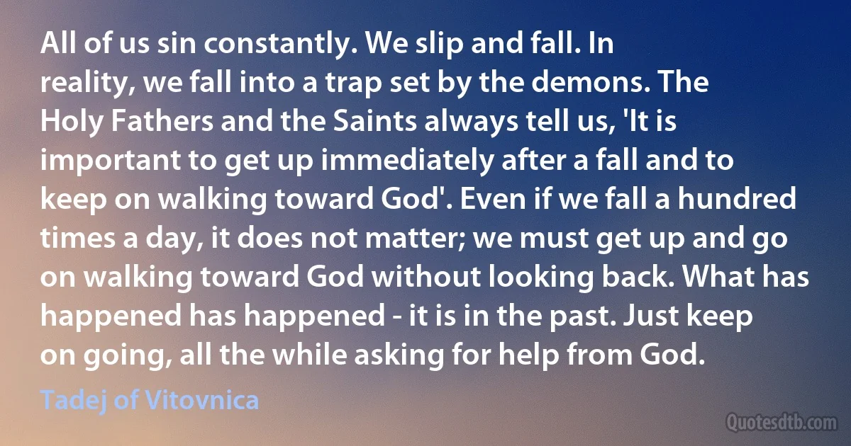 All of us sin constantly. We slip and fall. In reality, we fall into a trap set by the demons. The Holy Fathers and the Saints always tell us, 'It is important to get up immediately after a fall and to keep on walking toward God'. Even if we fall a hundred times a day, it does not matter; we must get up and go on walking toward God without looking back. What has happened has happened - it is in the past. Just keep on going, all the while asking for help from God. (Tadej of Vitovnica)