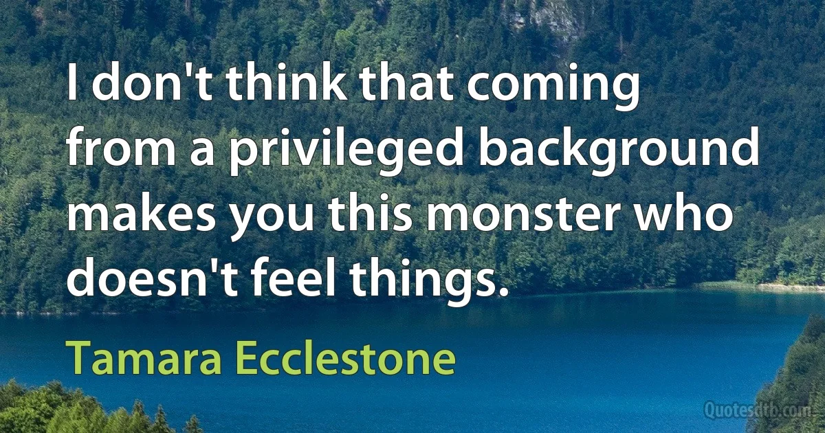 I don't think that coming from a privileged background makes you this monster who doesn't feel things. (Tamara Ecclestone)