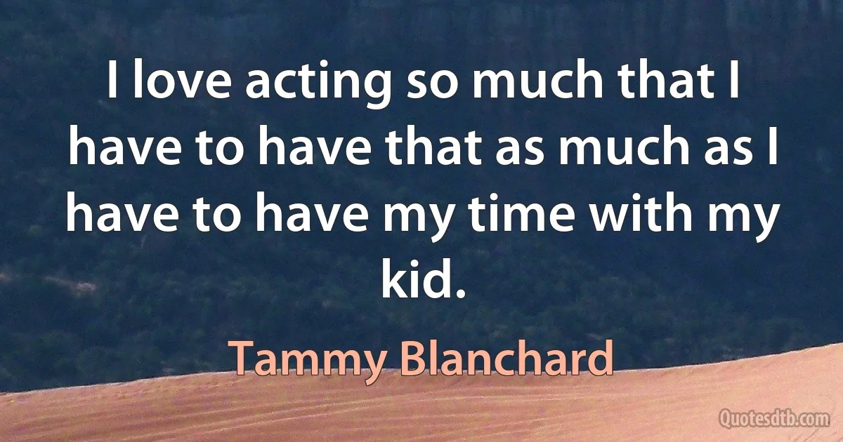 I love acting so much that I have to have that as much as I have to have my time with my kid. (Tammy Blanchard)