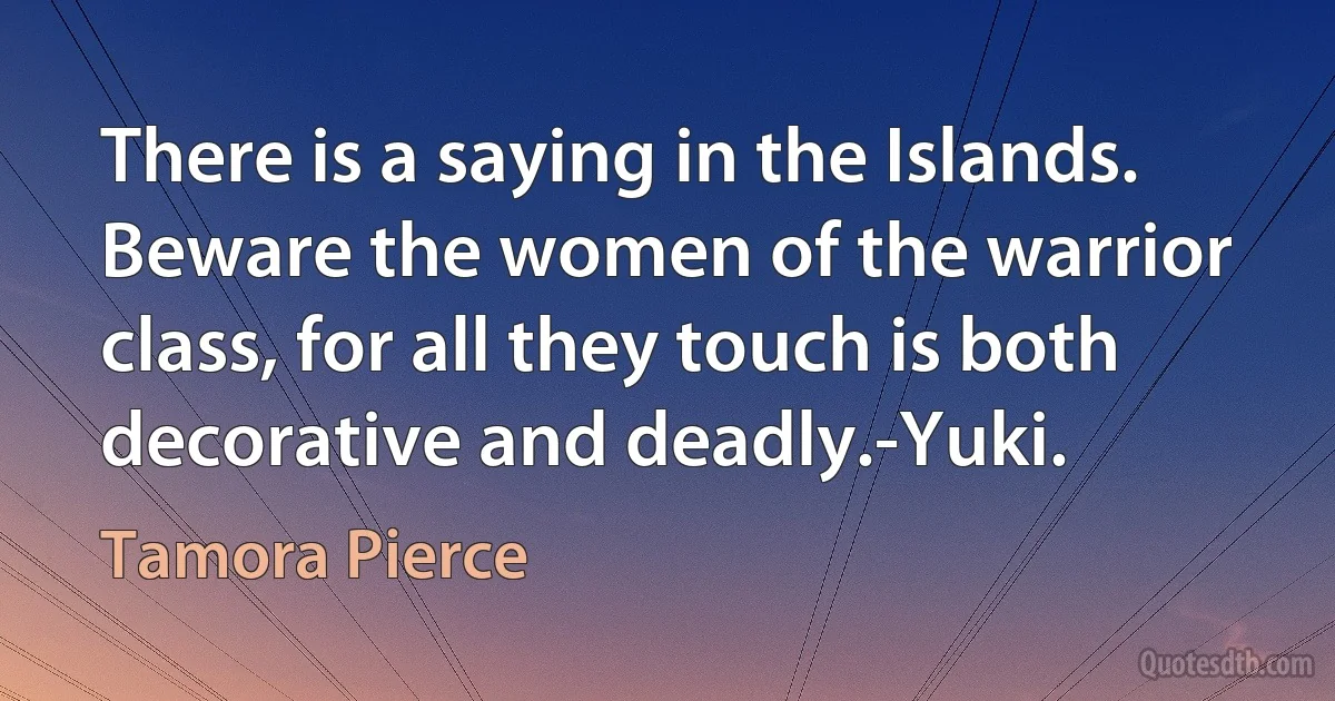 There is a saying in the Islands. Beware the women of the warrior class, for all they touch is both decorative and deadly.-Yuki. (Tamora Pierce)