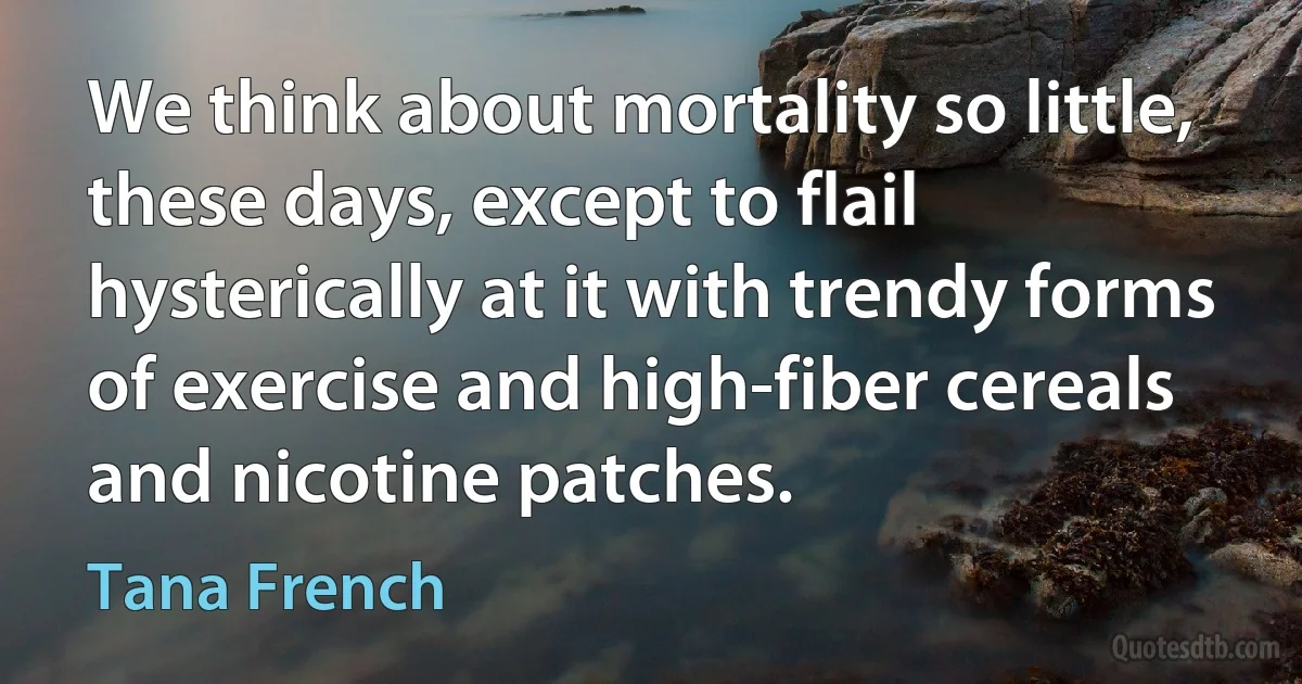 We think about mortality so little, these days, except to flail hysterically at it with trendy forms of exercise and high-fiber cereals and nicotine patches. (Tana French)