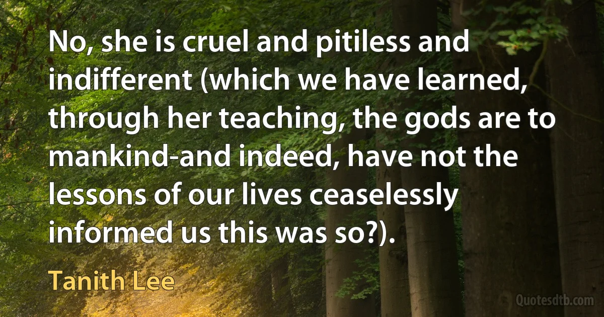 No, she is cruel and pitiless and indifferent (which we have learned, through her teaching, the gods are to mankind-and indeed, have not the lessons of our lives ceaselessly informed us this was so?). (Tanith Lee)