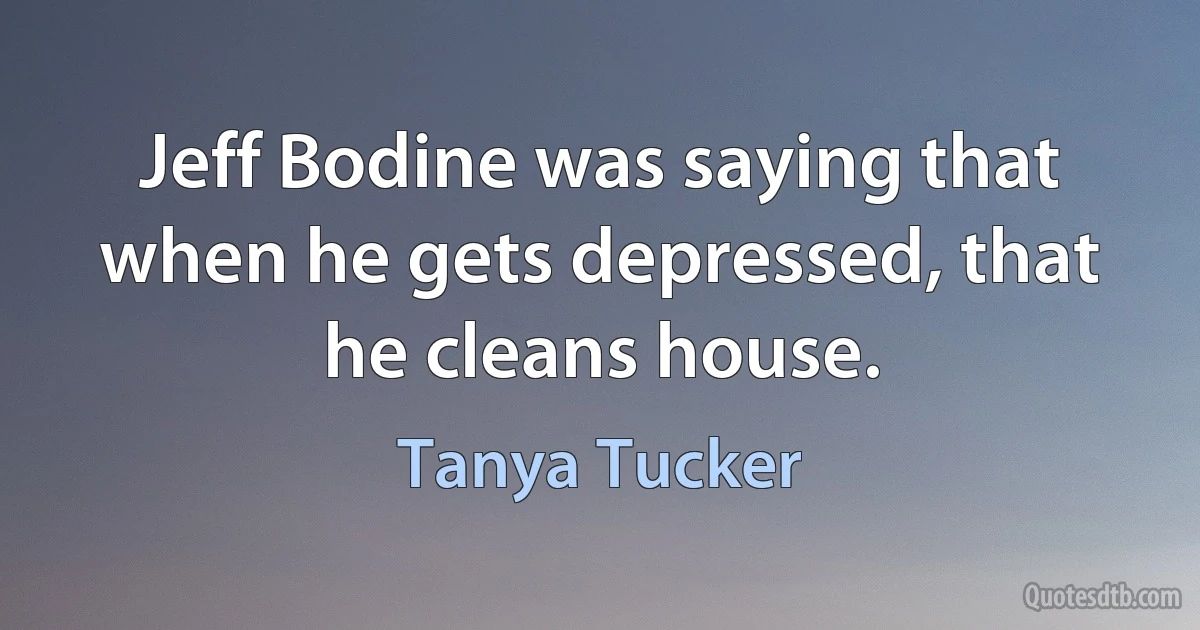 Jeff Bodine was saying that when he gets depressed, that he cleans house. (Tanya Tucker)