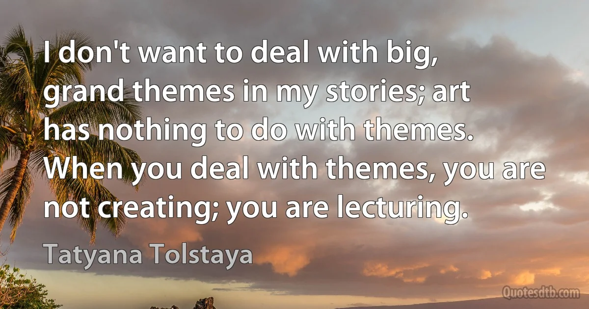 I don't want to deal with big, grand themes in my stories; art has nothing to do with themes. When you deal with themes, you are not creating; you are lecturing. (Tatyana Tolstaya)