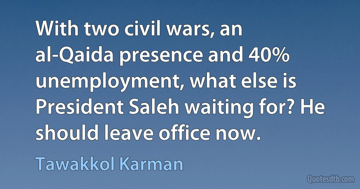 With two civil wars, an al-Qaida presence and 40% unemployment, what else is President Saleh waiting for? He should leave office now. (Tawakkol Karman)