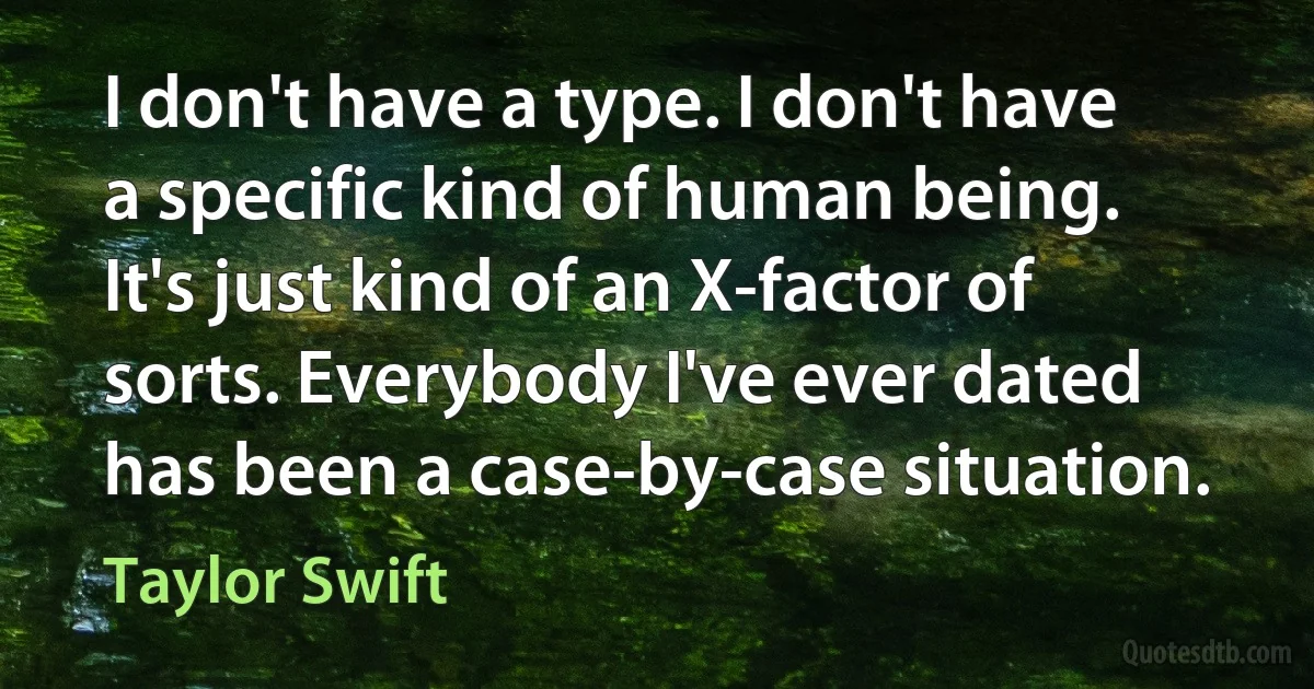 I don't have a type. I don't have a specific kind of human being. It's just kind of an X-factor of sorts. Everybody I've ever dated has been a case-by-case situation. (Taylor Swift)