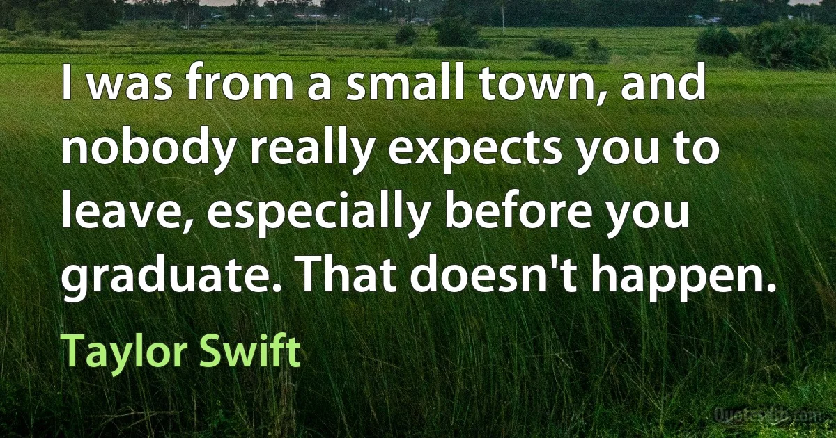 I was from a small town, and nobody really expects you to leave, especially before you graduate. That doesn't happen. (Taylor Swift)