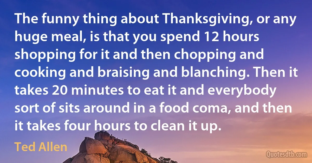 The funny thing about Thanksgiving, or any huge meal, is that you spend 12 hours shopping for it and then chopping and cooking and braising and blanching. Then it takes 20 minutes to eat it and everybody sort of sits around in a food coma, and then it takes four hours to clean it up. (Ted Allen)