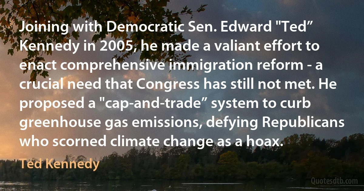 Joining with Democratic Sen. Edward "Ted” Kennedy in 2005, he made a valiant effort to enact comprehensive immigration reform - a crucial need that Congress has still not met. He proposed a "cap-and-trade” system to curb greenhouse gas emissions, defying Republicans who scorned climate change as a hoax. (Ted Kennedy)