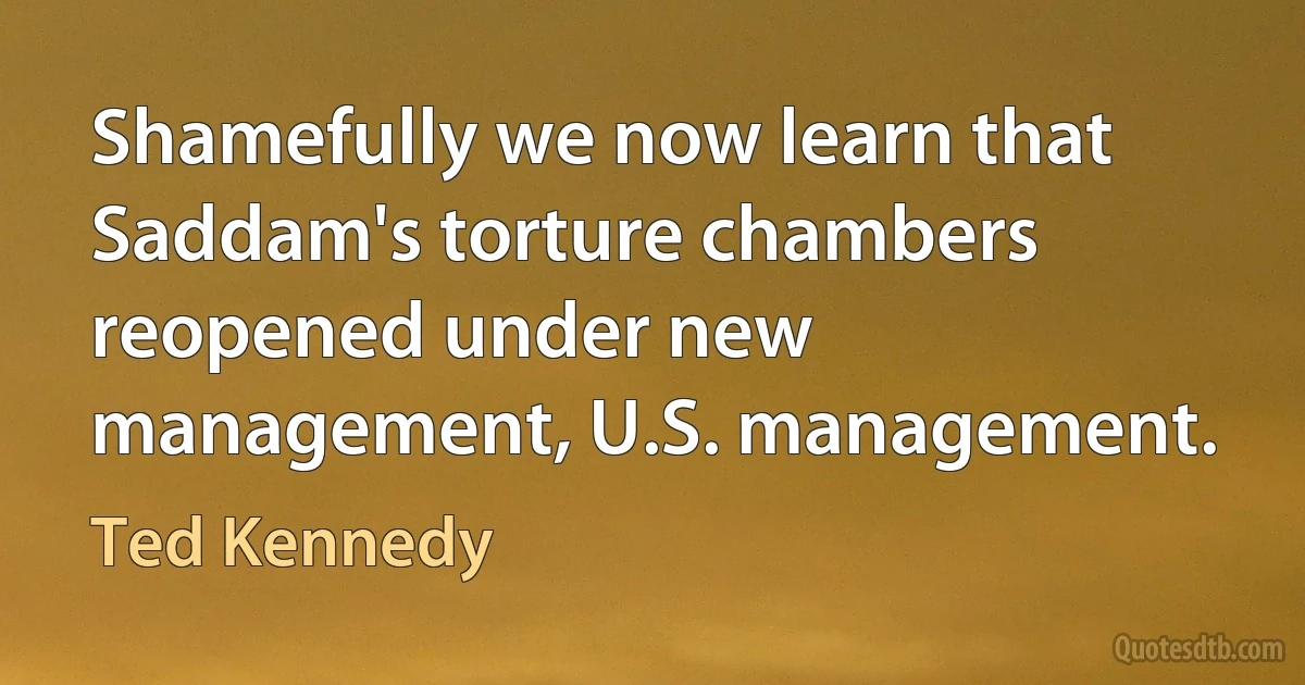 Shamefully we now learn that Saddam's torture chambers reopened under new management, U.S. management. (Ted Kennedy)