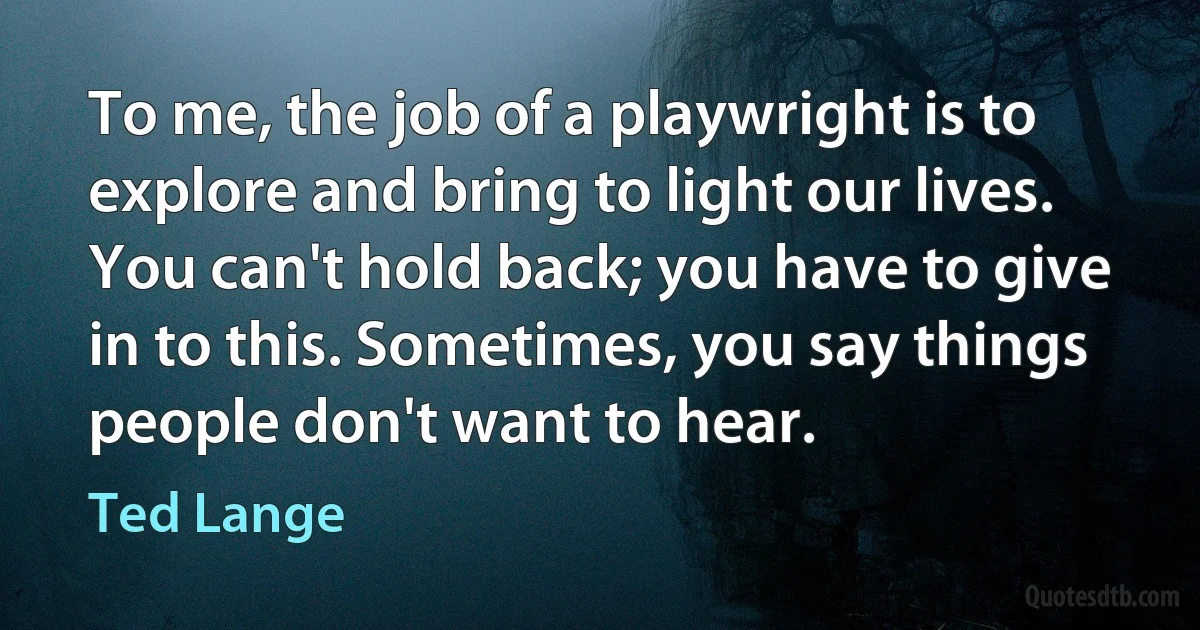 To me, the job of a playwright is to explore and bring to light our lives. You can't hold back; you have to give in to this. Sometimes, you say things people don't want to hear. (Ted Lange)