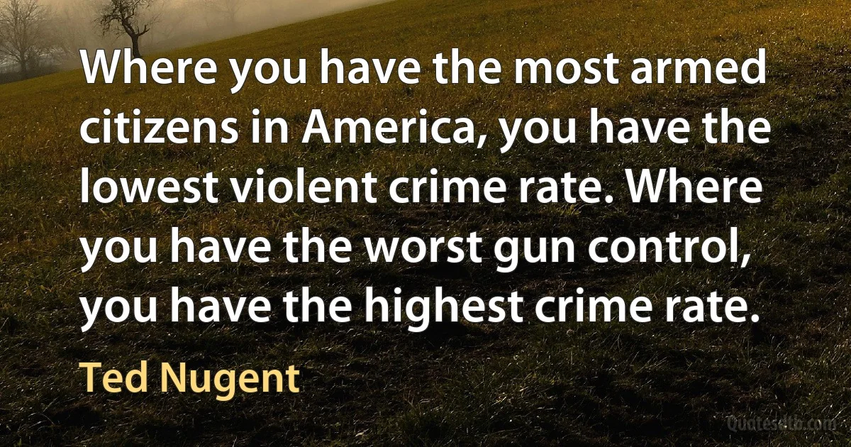 Where you have the most armed citizens in America, you have the lowest violent crime rate. Where you have the worst gun control, you have the highest crime rate. (Ted Nugent)