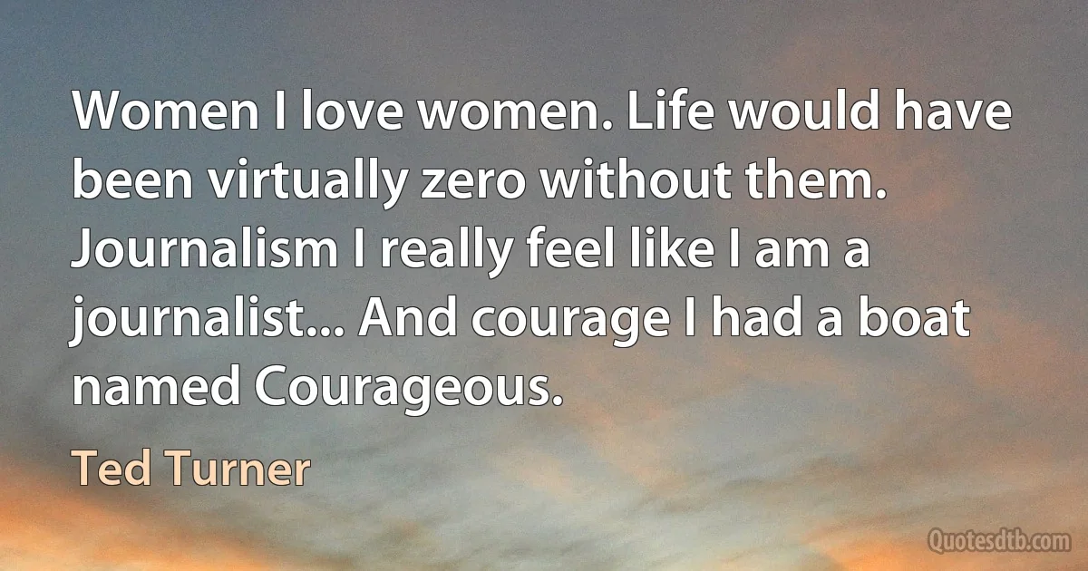 Women I love women. Life would have been virtually zero without them. Journalism I really feel like I am a journalist... And courage I had a boat named Courageous. (Ted Turner)