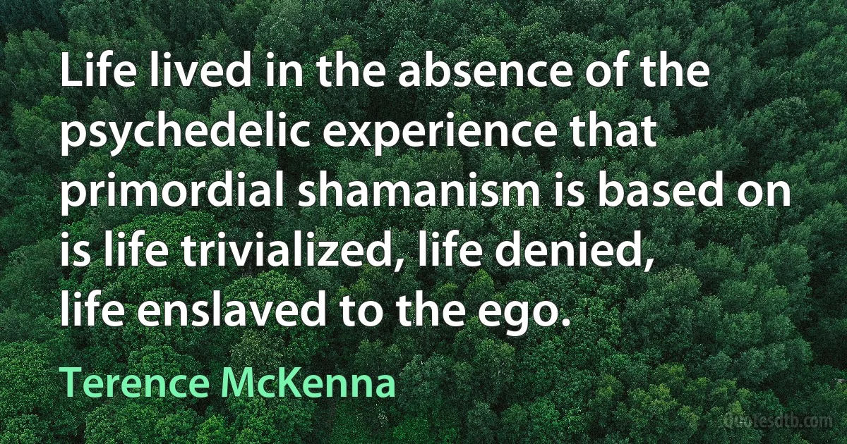 Life lived in the absence of the psychedelic experience that primordial shamanism is based on is life trivialized, life denied, life enslaved to the ego. (Terence McKenna)