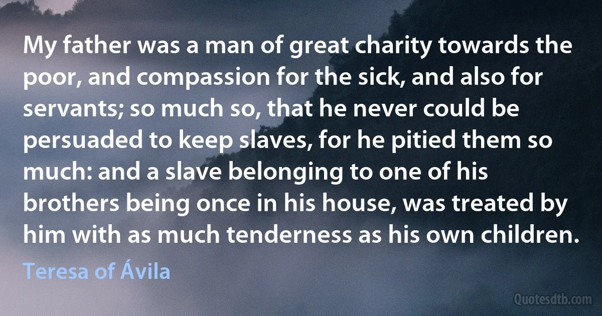 My father was a man of great charity towards the poor, and compassion for the sick, and also for servants; so much so, that he never could be persuaded to keep slaves, for he pitied them so much: and a slave belonging to one of his brothers being once in his house, was treated by him with as much tenderness as his own children. (Teresa of Ávila)