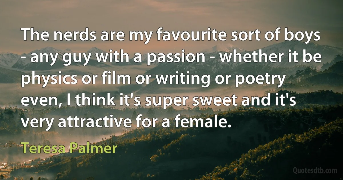 The nerds are my favourite sort of boys - any guy with a passion - whether it be physics or film or writing or poetry even, I think it's super sweet and it's very attractive for a female. (Teresa Palmer)