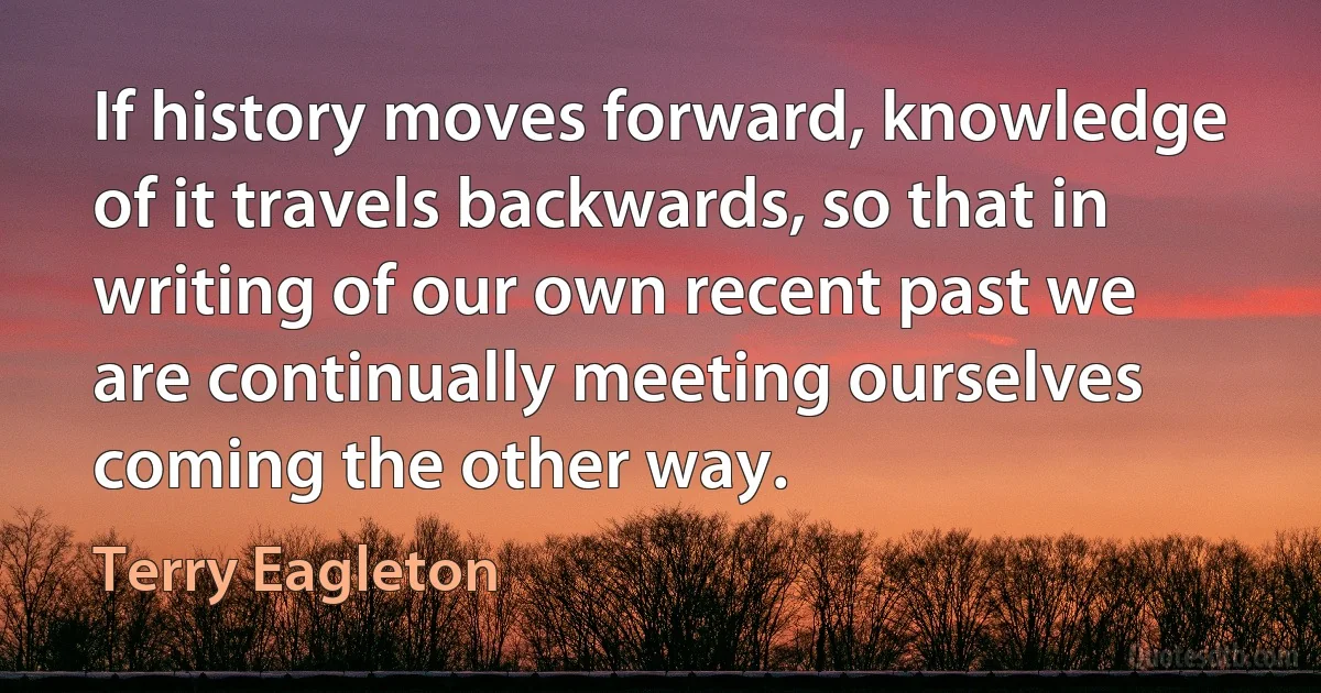 If history moves forward, knowledge of it travels backwards, so that in writing of our own recent past we are continually meeting ourselves coming the other way. (Terry Eagleton)