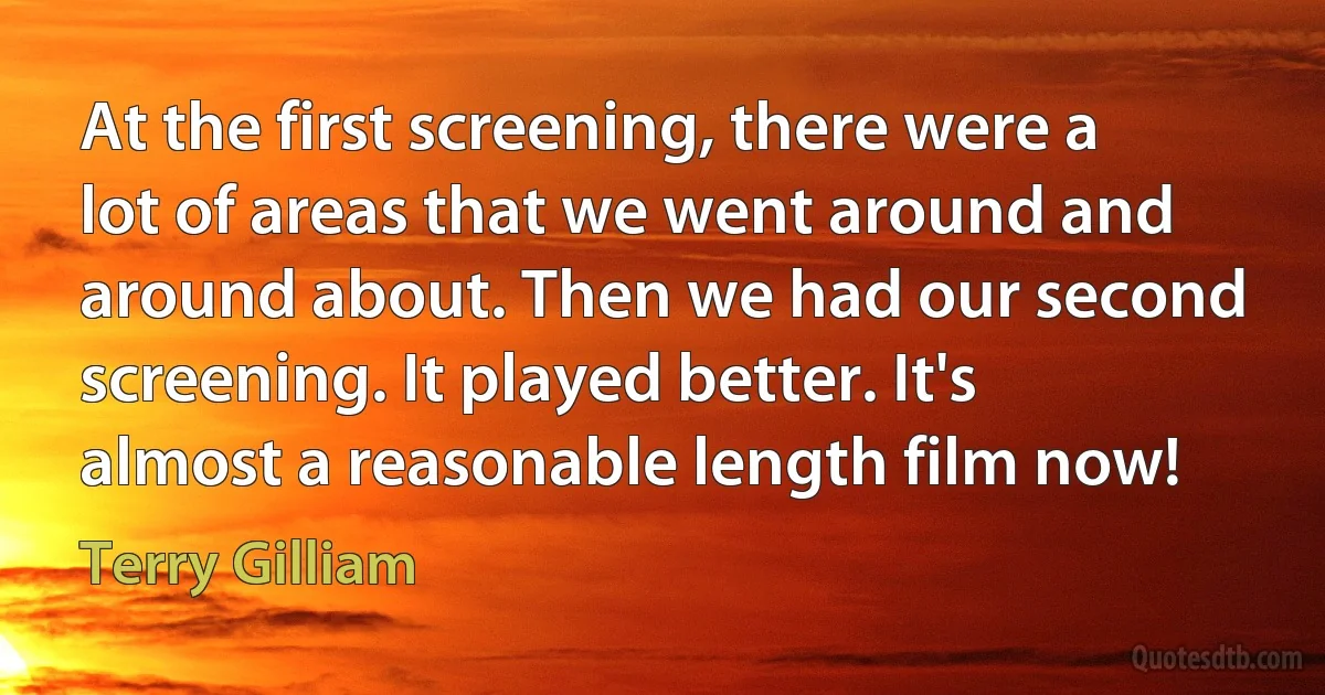 At the first screening, there were a lot of areas that we went around and around about. Then we had our second screening. It played better. It's almost a reasonable length film now! (Terry Gilliam)