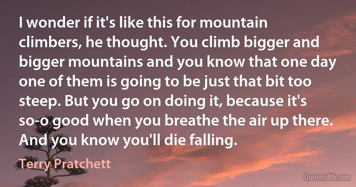 I wonder if it's like this for mountain climbers, he thought. You climb bigger and bigger mountains and you know that one day one of them is going to be just that bit too steep. But you go on doing it, because it's so-o good when you breathe the air up there. And you know you'll die falling. (Terry Pratchett)