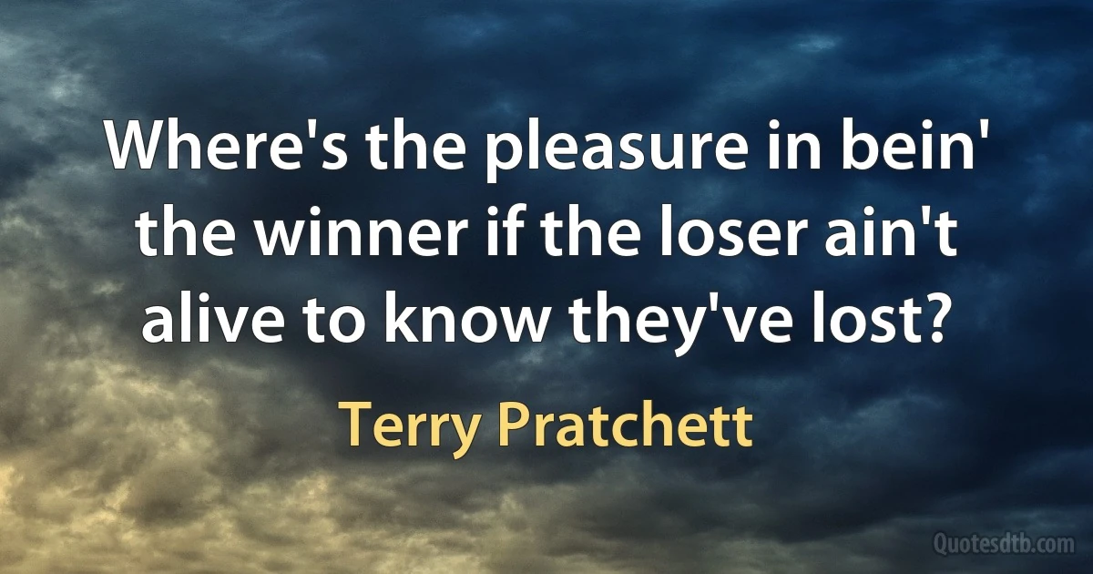 Where's the pleasure in bein' the winner if the loser ain't alive to know they've lost? (Terry Pratchett)