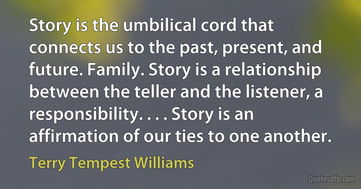 Story is the umbilical cord that connects us to the past, present, and future. Family. Story is a relationship between the teller and the listener, a responsibility. . . . Story is an affirmation of our ties to one another. (Terry Tempest Williams)