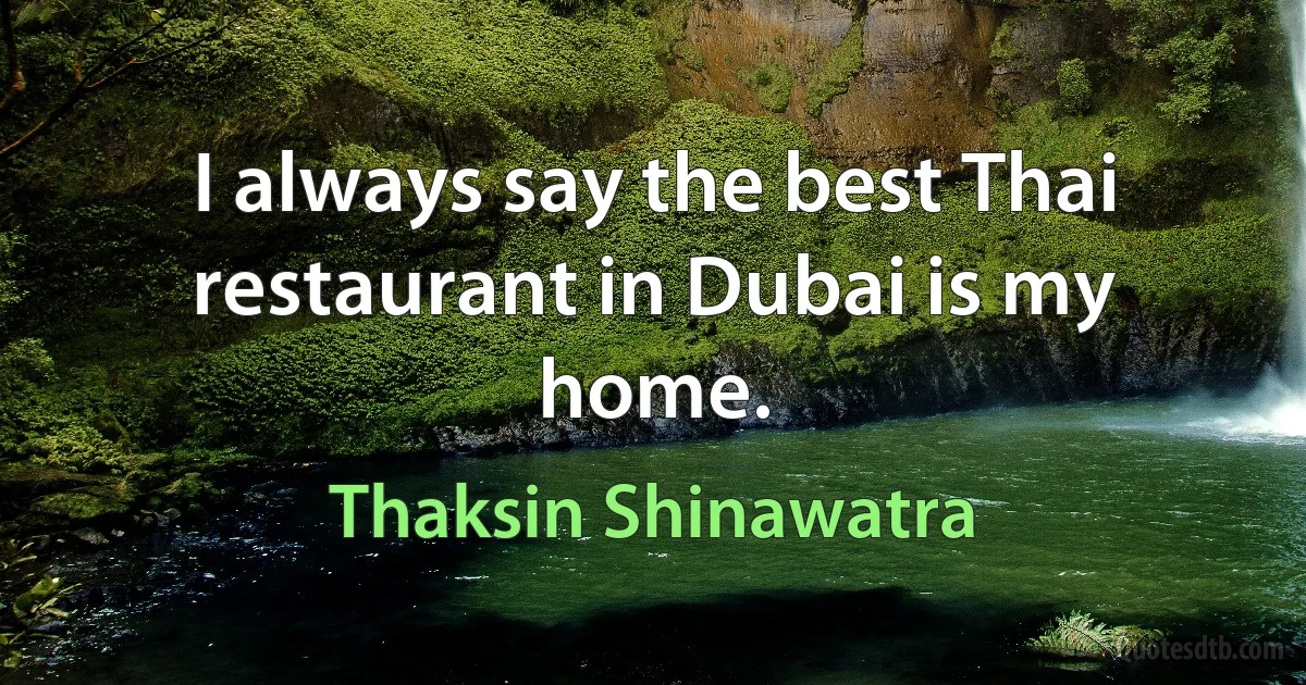 I always say the best Thai restaurant in Dubai is my home. (Thaksin Shinawatra)